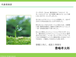 代表者挨拶


                                 ジーグロウ（Zgrow）株式会社は「ＡからＺ（ス
                                 タートからゴール）まで成長し続けよう」という想
                                 いをこめてネーミングしました。

                                 主にＷｅｂＰＲソリューションを提供して、おかげ
                                 さまで５年目を迎えることができました。

                                 何もないところからスタートした私たちは、お客様
                                 に高い費用対効果をご提供する事をポリシーとして
                                 一歩一歩成長を続けて参りました。

                                 Ｗｅｂに特化したソリューションプロバイダーとし
                                 て、現行のＷｅｂＰＲソリューションにさらに磨き
                                 をかけると共に、インターネットプラットフォーム
                                 における先端のトレンドに弊社が培った生のノウハ
                                 ウを加え、ご提供してゆきたいと思います。


                                 皆様と共に、成長と発展を
                                              豊嶋孝太郎

Z-Grow,Inc. All right reserved
 