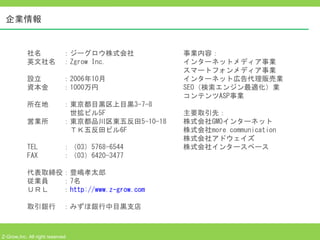 企業情報


           社名　　　：ジーグロウ株式会社                事業内容：
           英文社名　：Zgrow Inc.               インターネットメディア事業
                                          スマートフォンメディア事業
           設立　　　：2006年10月                 インターネット広告代理販売業
           資本金　　：1000万円                   SEO（検索エンジン最適化）業
                                          コンテンツASP事業
           所在地　　：東京都目黒区上目黒3-7-8
           　　　　　　世拡ビル5F                   主要取引先：
           営業所　　：東京都品川区東五反田5-10-18        株式会社GMOインターネット
           　　　　　　ＴＫ五反田ビル6F　               株式会社more communication
                                          株式会社アドウェイズ
           TEL 　　　：（03）5768-6544          株式会社インタースペース
           FAX 　　　：（03）6420-3477

           代表取締役：豊嶋孝太郎
           従業員　　：7名
           ＵＲＬ 　 ：http://www.z-grow.com

           取引銀行　：みずほ銀行中目黒支店



Z-Grow,Inc. All right reserved
 