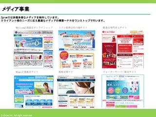 メディア事業
Zgrowでは多種多様なメディアを制作しています。
クライアント様のニーズに応え最適なメディアの構築～ＰＲをワンストップで行います。

              W l l com
               i       正規認定オンライショップ   トイレ修理会社のPRサイト   飲食店専門求人サイト




              Wm
               i ax正規販売サイト            節税対策ナビ          ウォーターサーバー販売サイト




Z-Grow,Inc. All right reserved
 