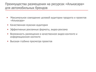 Преимущества размещения на ресурсах «Алькасара»
для автомобильных брендов

   Максимальное совпадение целевой аудитории продукта и проектов
    «Алькасара»
  Качественная мужская аудитория
  Эффективные рекламные форматы, видео-реклама
  Возможность размещения в качественном видео-контенте и
   информационном контенте
  Высокая глубина просмотра проектов
 