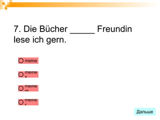 7. Die Bücher _____ Freundin
lese ich gern.

  meine

  meine
  s

  meine
  m

  meine
  r
                               Дальше
 