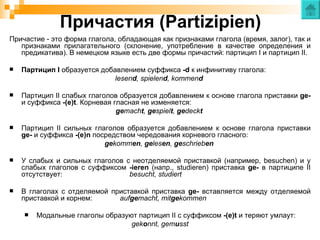 Причастия (Partizipien)
Причастие - это форма глагола, обладающая как признаками глагола (время, залог), так и
   признаками прилагательного (склонение, употребление в качестве определения и
   предикатива). В немецком языке есть две формы причастий: партицип I и партицип II.

   Партицип I образуется добавлением суффикса -d к инфинитиву глагола:
                              lesend, spielend, kommend

   Партицип II слабых глаголов образуется добавлением к основе глагола приставки ge-
    и суффикса -(e)t. Корневая гласная не изменяется:
                                gemacht, gespielt, gedeckt

   Партицип II сильных глаголов образуется добавлением к основе глагола приставки
    ge- и суффикса -(e)n посредством чередования корневого гласного:
                            gekommen, gelesen, geschrieben

   У слабых и сильных глаголов с неотделяемой приставкой (например, besuchen) и у
    слабых глаголов с суффиксом -ieren (напр., studieren) приставка ge- в партиципе II
    отсутствует:                 besucht, studiert

   В глаголах с отделяемой приставкой приставка ge- вставляется между отделяемой
    приставкой и корнем:      aufgemacht, mitgekommen

       Модальные глаголы образуют партицип II с суффиксом -(e)t и теряют умлаут:
                                 gekonnt, gemusst
 