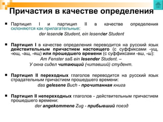 Причастия в качестве определения
   Партицип    I    и   партицип     II    в   качестве    определения
    склоняются как прилагательные:
                der lesende Student, ein lesender Student

   Партицип I в качестве определения переводится на русский язык
    действительным причастием настоящего (с суффиксами -ущ,
    -ющ, -ащ, -ящ) или прошедшего времени (с суффиксами -вш, -ш):
                 Am Fenster saß ein lesender Student. –
            У окна сидел читающий (читавший) студент.

   Партицип II переходных глаголов переводится на русский язык
    страдательным причастием прошедшего времени:
               das gelesene Buch - прочитанная книга

   Партицип II непереходных глаголов - действительным причастием
    прошедшего времени:
             der angekommene Zug - прибывший поезд
 