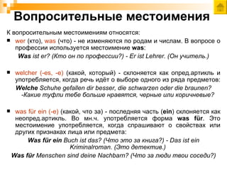 Вопросительные местоимения
К вопросительным местоимениям относятся:
 wer (кто), was (что) - не изменяются по родам и числам. В вопросе о
   профессии используется местоимение was:
    Was ist er? (Кто он по профессии?) - Er ist Lehrer. (Он учитель.)

    welcher (-es, -e) (какой, который) - склоняется как опред.артикль и
     употребляется, когда речь идёт о выборе одного из ряда предметов:
     Welche Schuhe gefallen dir besser, die schwarzen oder die braunen?
       -Какие туфли тебе больше нравятся, черные или коричневые?

    was für ein (-e) (какой, что за) - последняя часть (ein) склоняется как
     неопред.артикль. Во мн.ч. употребляется форма was für. Это
     местоимение употребляется, когда спрашивают о свойствах или
     других признаках лица или предмета:
         Was für ein Buch ist das? (Что это за книга?) - Das ist ein
                         Kriminalroman. (Это детектив.)
    Was für Menschen sind deine Nachbarn? (Что за люди твои соседи?)
 