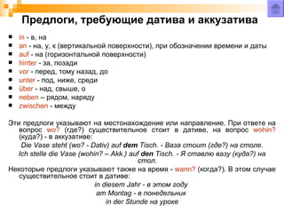 Предлоги, требующие датива и аккузатива
   in - в, на
   an - на, у, к (вертикальной поверхности), при обозначении времени и даты
   auf - на (горизонтальной поверхности)
   hinter - за, позади
   vor - перед, тому назад, до
   unter - под, ниже, среди
   über - над, свыше, о
   neben – рядом, наряду
   zwischen - между

Эти предлоги указывают на местонахождение или направление. При ответе на
   вопрос wo? (где?) существительное стоит в дативе, на вопрос wohin?
   (куда?) - в аккузативе:
    Die Vase steht (wo? - Dativ) auf dem Tisch. - Ваза стоит (где?) на столе.
  Ich stelle die Vase (wohin? – Akk.) auf den Tisch. - Я ставлю вазу (куда?) на
                                         стол.
Некоторые предлоги указывают также на время - wann? (когда?). В этом случае
   существительное стоит в дативе:
                           in diesem Jahr - в этом году
                            am Montag - в понедельник
                               in der Stunde на уроке
 