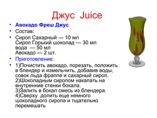 Джус Juice
• Авокадо Фреш Джус
• Состав:
• Сироп Сахарный — 10 мл
  Сироп Горький шоколад — 30 мл
  вода — 50 мл
  Авокадо — 2 шт.
• Приготовление:
• 1)Почистить авокадо, порезать, положить
  в блендер и измельчить, добавив воды,
  совок льда фраппе и сахарный сироп.
  2)Шоколадным сиропом накапать на
  внутренние стенки бокала.
  3)Залить в бокал смесь из блендера.
  4)Сверху долить еще немного
  шоколадного сиропа и тщательно
  перемешать
 