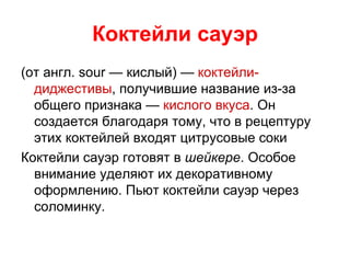 Коктейли сауэр
(от англ. sour — кислый) — коктейли-
  диджестивы, получившие название из-за
  общего признака — кислого вкуса. Он
  создается благодаря тому, что в рецептуру
  этих коктейлей входят цитрусовые соки
Коктейли сауэр готовят в шейкере. Особое
  внимание уделяют их декоративному
  оформлению. Пьют коктейли сауэр через
  соломинку.
 