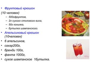 • Фруктовый крюшон
(10 человек)
  –   500гфруктов,
  –   2л сухого столового вина,
  –   50г коньяка,
  –   бутылка шампанского.
• Апельсиновый крюшон
  (10человек)
• 6 апельсинов,
• сахар200г,
• бренди 100г,
• фанта 1000г,
• сухое шампанское 1бутылка.
 