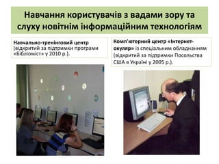 Навчання користувачів з вадами зору та
 слуху новітнім інформаційним технологіям
Навчально-тренінговий центр        Комп'ютерний центр «Інтернет-
(відкритий за підтримки програми   окуляр» із спеціальним обладнанням
«Бібліоміст» у 2010 р.).           (відкритий за підтримки Посольства
                                   США в Україні у 2005 р.).
 