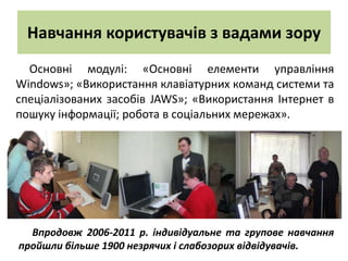 Навчання користувачів з вадами зору
  Основні модулі: «Основні елементи управління
Windows»; «Використання клавіатурних команд системи та
спеціалізованих засобів JAWS»; «Використання Інтернет в
пошуку інформації; робота в соціальних мережах».




  Впродовж 2006-2011 р. індивідуальне та групове навчання
пройшли більше 1900 незрячих і слабозорих відвідувачів.
 