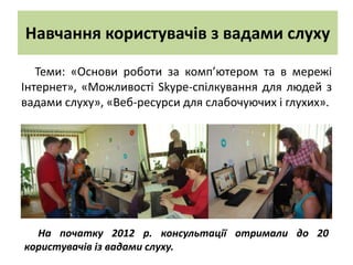 Навчання користувачів з вадами слуху

   Теми: «Основи роботи за комп’ютером та в мережі
Інтернет», «Можливості Skype-спілкування для людей з
вадами слуху», «Веб-ресурси для слабочуючих і глухих».




  На початку 2012 р. консультації отримали до 20
користувачів із вадами слуху.
 