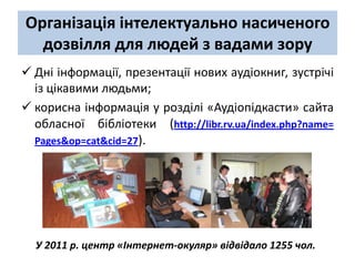 Організація інтелектуально насиченого
  дозвілля для людей з вадами зору
 Дні інформації, презентації нових аудіокниг, зустрічі
  із цікавими людьми;
 корисна інформація у розділі «Аудіопідкасти» сайта
  обласної бібліотеки (http://libr.rv.ua/index.php?name=
  Pages&op=cat&cid=27).




  У 2011 р. центр «Інтернет-окуляр» відвідало 1255 чол.
 