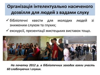 Організація інтелектуально насиченого
 дозвілля для людей з вадами слуху
 бібліотечні квести для молодих людей зі
  зниженим слухом та глухих;
 екскурсії, презентації мистецьких виставок тощо.




   На початку 2012 р. в бібліотечних заходах взяли участь
60 слабочуючих і глухих.
 