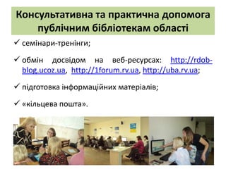 Консультативна та практична допомога
    публічним бібліотекам області
 cемінари-тренінги;
 обмін досвідом на веб-ресурсах: http://rdob-
  blog.ucoz.ua, http://1forum.rv.ua, http://uba.rv.ua;

 підготовка інформаційних матеріалів;
 «кільцева пошта».
 