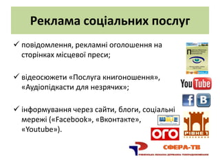 Реклама соціальних послуг
 повідомлення, рекламні оголошення на
  сторінках місцевої преси;

 відеосюжети «Послуга книгоношення»,
  «Аудіопідкасти для незрячих»;

 інформування через сайти, блоги, соціальні
  мережі («Facebook», «Вконтакте»,
  «Youtube»).
 