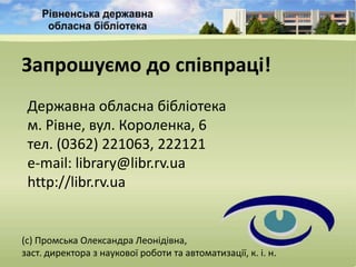 Запрошуємо до співпраці!
 Державна обласна бібліотека
 м. Рівне, вул. Короленка, 6
 тел. (0362) 221063, 222121
 e-mail: library@libr.rv.ua
 http://libr.rv.ua


(с) Промська Олександра Леонідівна,
заст. директора з наукової роботи та автоматизації, к. і. н.
 
