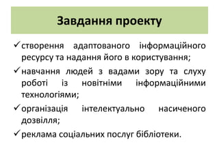 Завдання проекту
створення адаптованого інформаційного
 ресурсу та надання його в користування;
навчання людей з вадами зору та слуху
 роботі із новітніми інформаційними
 технологіями;
організація інтелектуально насиченого
 дозвілля;
реклама соціальних послуг бібліотеки.
 