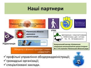 Наші партнери


                      Рівненська обласна
                                                  УТОС
                      державна
                      адміністрація


Радіостанція                                        Комунальний заклад «Клеванська
                                                    спеціальна загальноосвітня школа-інтернат
                                                    № 1 І-ІІІ ступенів» Рівненської обласної ради
          Облцентр з фізичної культури і спорту
                                 «ІНВАСПОРТ»

профільні управління облдержадміністрації;
громадські організації;
спеціалізовані заклади.
 