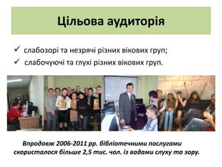 Цільова аудиторія

 слабозорі та незрячі різних вікових груп;
 слабочуючі та глухі різних вікових груп.




   Впродовж 2006-2011 рр. бібліотечними послугами
скористалося більше 2,5 тис. чол. із вадами слуху та зору.
 