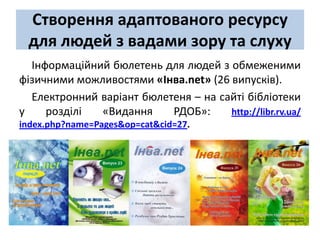 Створення адаптованого ресурсу
 для людей з вадами зору та слуху
  Інформаційний бюлетень для людей з обмеженими
фізичними можливостями «Інва.net» (26 випусків).
  Електронний варіант бюлетеня – на сайті бібліотеки
у    розділі  «Видання     РДОБ»:     http://libr.rv.ua/
index.php?name=Pages&op=cat&cid=27.
 