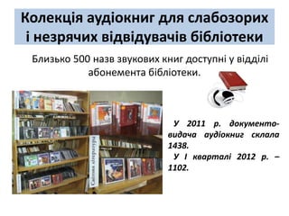 Колекція аудіокниг для слабозорих
 і незрячих відвідувачів бібліотеки
 Близько 500 назв звукових книг доступні у відділі
            абонемента бібліотеки.



                              У 2011 р. документо-
                             видача аудіокниг склала
                             1438.
                              У І кварталі 2012 р. –
                             1102.
 