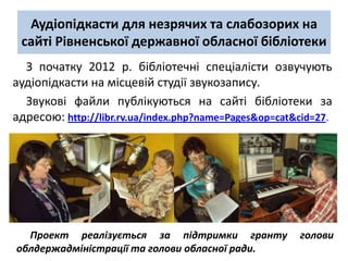 Аудіопідкасти для незрячих та слабозорих на
 сайті Рівненської державної обласної бібліотеки
  З початку 2012 р. бібліотечні спеціалісти озвучують
аудіопідкасти на місцевій студії звукозапису.
  Звукові файли публікуються на сайті бібліотеки за
адресою: http://libr.rv.ua/index.php?name=Pages&op=cat&cid=27.




  Проект реалізується за підтримки гранту              голови
облдержадміністрації та голови обласної ради.
 