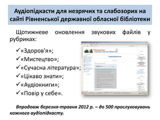 Аудіопідкасти для незрячих та слабозорих на
сайті Рівненської державної обласної бібліотеки
  Щотижневе       оновлення      звукових    файлів    у
рубриках:
  «Здоров'я»;
  «Мистецтво»;
  «Сучасна література»;
  «Цікаво знати»;
  «Аудіокниги»;
  «Повір у себе».

  Впродовж березня-травня 2012 р. – до 500 прослуховувань
кожного аудіопідкасту.
 