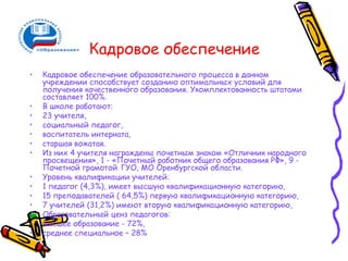 Кадровое обеспечение
•   Кадровое обеспечение образовательного процесса в данном
    учреждении способствует созданию оптимальных условий для
    получения качественного образования. Укомплектованность штатами
    составляет 100%.
•   В школе работают:
•   23 учителя,
•   социальный педагог,
•   воспитатель интерната,
•   старшая вожатая.
•   Из них 4 учителя награждены почетным знаком «Отличник народного
    просвещения», 1 - «Почетный работник общего образования РФ», 9 -
    Почетной грамотой ГУО, МО Оренбургской области.
•   Уровень квалификации учителей:
•   1 педагог (4,3%), имеет высшую квалификационную категорию,
•   15 преподавателей ( 64,5%) первую квалификационную категорию,
•   7 учителей (31,2%) имеют вторую квалификационную категорию,
•   Образовательный ценз педагогов:
•   высшее образование - 72%,
•   среднее специальное – 28%
 