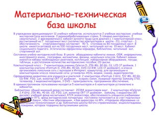 Материально-техническая
      база школы
В учреждении функционируют 12 учебных кабинетов, используются 2 учебные мастерские: учебная
     мастерская (для мальчиков: 3 деревообрабатывающих станка, 5 токарно-винторезных, 3
     сверлильных, 2 фрезеровочных), кабинет ручного труда (для девочек:), 1 компьютерный класс,
     рассчитанный на 7 посадочных мест (количество компьютеров в школе- 21), спортзал - 1;
     обеспеченность спортинвентарем составляет 90 %. Столовая на 80 посадочных мест. В
     школе имеется актовый зал на 100 посадочных мест, читальный зал на 10 мест. Кабинет
     социального педагога. Эстетически оформлены коридоры, библиотека, читальный зал,
     спортивный зал.
Состояние учебно-методической базы. В школе оборудованы кабинеты химии, ОБЖ, информатики,
     иностранного языка, географии, математики, физики, начальных классов. Кабинет химии:
     имеются наборы необходимых реактивов, коллекций, лабораторное оборудование, посуда,
     таблицы, в достаточном количестве методические пособия, CD-диски.
Компьютерный класс - 7 компьютеров ученика Celeron D, 256 Mb, 80 Gb, Cd, LCD 17 дюймов, 1
     компьютер учителя «Pentium D, 256 Mb, 80 Gb, DVD Cd-RW, LCD 17 дюймов»), в классе
     организована локальная сеть с выходом в Интернет; коммутатор, для организации в
     компьютерном классе локальной сети; установлен ADSL модем; сканер, видеопроектор;
Сформирована медиотека для учащихся и учителей: 2 компьютера «Pentium 3 GHz, 512 Mb, 80 Gb,
     CD-RW, FDD, Lan, монитор CRT 17 дюймов», ксерокс Canon, лазерный принтер Samsung 1710,
     телевизор, 1 видеомагнитофона, 3 DVD – проигрыватель; программное обеспечение;
В административном пользовании находятся 5 компьютеров и 6 компьютеров установлено в
     кабинетах.
 Библиотека: общий книжный фонд составляет 20384 экземпляров книг, 2 компьютера «Celeron
     2,4 GHz, 256 Mb, 40 Gb, CD, FDD, Lan, монитор CRT 17 дюймов», Samsung, 1 медиатека (85
     дисков); учебный фонд насчитывает 4724 экземпляра, обеспеченность учащихся учебниками
     составляет 97%; фонд методической литературы постоянно пополняется за счет подписных
     изданий «Завуч», «Вестник образования», «Зам директора по ВР», «Народное образование со
     школьными технологиями» и др. Библиотека школы богата справочниками, энциклопедиями,
     словарями, которые подарены выпускниками школы.
 