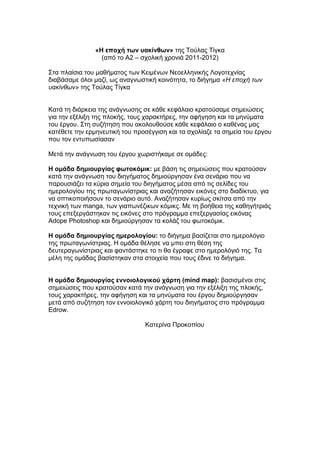 «Η εποχή των υακίνθων» της Τούλας Τίγκα
                 (από το Α2 – σχολική χρονιά 2011-2012)

Στα πλαίσια του μαθήματος των Κειμένων Νεοελληνικής Λογοτεχνίας
διαβάσαμε όλοι μαζί, ως αναγνωστική κοινότητα, το διήγημα «Η εποχή των
υακίνθων» της Τούλας Τίγκα


Κατά τη διάρκεια της ανάγνωσης σε κάθε κεφάλαιο κρατούσαμε σημειώσεις
για την εξέλιξη της πλοκής, τους χαρακτήρες, την αφήγηση και τα μηνύματα
του έργου. Στη συζήτηση που ακολουθούσε κάθε κεφάλαιο ο καθένας μας
κατέθετε την ερμηνευτική του προσέγγιση και τα σχολίαζε τα σημεία του έργου
που τον εντυπωσίασαν

Μετά την ανάγνωση του έργου χωριστήκαμε σε ομάδες:

Η ομάδα δημιουργίας φωτοκόμικ: με βάση τις σημειώσεις που κρατούσαν
κατά την ανάγνωση του διηγήματος δημιούργησαν ένα σενάριο που να
παρουσιάζει τα κύρια σημεία του διηγήματος μέσα από τις σελίδες του
ημερολογίου της πρωταγωνίστριας και αναζήτησαν εικόνες στο διαδίκτυο, για
να οπτικοποιήσουν το σενάριο αυτό. Αναζήτησαν κυρίως σκίτσα από την
τεχνική των manga, των γιαπωνέζικων κόμικς. Με τη βοήθεια της καθηγήτριάς
τους επεξεργάστηκαν τις εικόνες στο πρόγραμμα επεξεργασίας εικόνας
Adope Photoshop και δημιούργησαν τα κολάζ του φωτοκόμικ.

Η ομάδα δημιουργίας ημερολογίου: το διήγημα βασίζεται στο ημερολόγιο
της πρωταγωνίστριας. Η ομάδα θέλησε να μπει στη θέση της
δευτεραγωνίστριας και φαντάστηκε το τι θα έγραφε στο ημερολόγιό της. Τα
μέλη της ομάδας βασίστηκαν στα στοιχεία που τους έδινε το διήγημα.


Η ομάδα δημιουργίας εννοιολογικού χάρτη (mind map): βασισμένοι στις
σημειώσεις που κρατούσαν κατά την ανάγνωση για την εξέλιξη της πλοκής,
τους χαρακτήρες, την αφήγηση και τα μηνύματα του έργου δημιούργησαν
μετά από συζήτηση τον εννοιολογικό χάρτη του διηγήματος στο πρόγραμμα
Edrow.

                                Κατερίνα Προκοπίου
 