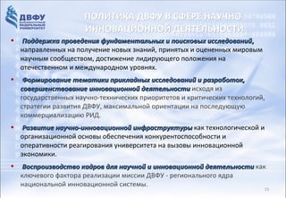 ИННОВАЦИОННАЯ РОССИЯ – 2020
                     ПОЛИТИКА ДВФУ В СФЕРЕ НАУЧНО-
                     ИННОВАЦИОННОЙ ДЕЯТЕЛЬНОСТИ
•    Поддержка проведения фундаментальных и поисковых исследований,
            Приоритетом в образовании
     направленных на получение новых знаний, принятых и оцененных мировым
    должно сообществом, достижение лидирующего положения на
     научным
                 стать реструктуризация
     отечественном и международном уровнях.
 сектора         высшего         образования,
•  Формирование тематики прикладных исследований и разработок,
 ориентированная
  совершенствование инновационной развитие исходя из
                             на      деятельности
 сектора исследований и разработок ви критических технологий,
  государственных научно-технических приоритетов
 вузах, углубление кооперации вузов с на последующую
  стратегии развития ДВФУ, максимальной ориентации
  коммерциализацию РИД.
 передовыми компаниями реального
• Развитие научно-инновационной инфраструктуры как технологической и
 сектора экономики и научными
  организационной основы обеспечения конкурентоспособности и
 организациями...
  оперативности реагирования университета на вызовы инновационной
     экономики.
• Из Стратегии инновационного развития Российской Федерации
    Воспроизводство кадров для научной и инновационной деятельности как
  на период дофактора реализации миссии ДВФУ - регионального ядра
   ключевого 2020 года, разработанной Минэкономразвития России Москва, 2010
   национальной инновационной системы.                                  02
                                                                            15
 