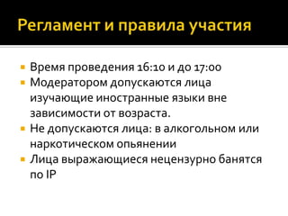    Время проведения 16:10 и до 17:00
   Модератором допускаются лица
    изучающие иностранные языки вне
    зависимости от возраста.
   Не допускаются лица: в алкогольном или
    наркотическом опьянении
   Лица выражающиеся нецензурно банятся
    по IP
 