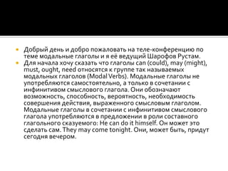  Добрый день и добро пожаловать на теле-конференцию по
  теме модальные глаголы и я её ведущий Шарофов Рустам.
 Для начала хочу сказать что глаголы can (could), may (might),
  must, ought, need относятся к группе так называемых
  модальных глаголов (Modal Verbs). Модальные глаголы не
  употребляются самостоятельно, а только в сочетании с
  инфинитивом смыслового глагола. Они обозначают
  возможность, способность, вероятность, необходимость
  совершения действия, выраженного смысловым глаголом.
  Модальные глаголы в сочетании с инфинитивом смыслового
  глагола употребляются в предложении в роли составного
  глагольного сказуемого: Не can do it himself. Он может это
  сделать сам. They may come tonight. Они, может быть, придут
  сегодня вечером.
 