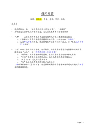 新闻写作
             标题、消息头、导语、主体、背景、结尾

消息头

•   消息的标志，如：“据新华社北京 4 月 20 日电”、“本报讯”
•   表明消息来源和版权所有的标志，也是消息发布单位信誉的象征

•   “讯”——主要是指用邮寄或书面递交的形式向报社传递的消息报道
      o 凡报社通过自身的渠道所获得的本地消息，一般都标以“本报讯”
      o 凡由外地寄来的消息，都应标明发布消息的时间和地点，如“本报杭州 4 月
        20 日传讯”

•   “电”——主要是指通过电传、电子邮件、传真或电话等方式向报社传递的消息，
    这称之为“点头”，如“新华社香港 4 月 20 日电”
      o “新华社”是新华通讯社的简称，表示这条消息是由新华社发布的
      o “香港”是新华社分社的所在地，此处也表示消息发布的地点
      o “4 月 20 日”是发布消息的时间
      o “电”表示此消息是采用电传方式传递的
    “据新华社香港 4 月 20 日电“则是报社对新华社香港通讯分社的电讯稿进行删节
    后所报道的消息。




                                        Page	
  |	
  3	
  	
  
 