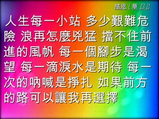 感恩 ( 華 )3-2

人生每一小站 多少艱難危
險 浪再怎麼兇猛 擋不住前
進的風帆 每一個腳步是渴
望 每一滴淚水是期待 每一
次的吶喊是掙扎 如果前方
的路可以讓我再選擇
 
