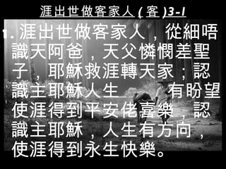 涯出世做客家人 ( 客 )3 -1
1 . 涯出世做客家人，從細唔
  識天阿爸，天父憐憫差聖
  子，耶穌救涯轉天家；認
  識主耶穌人生    有盼望
  使涯得到平安佬喜樂，認
  識主耶穌，人生有方向，
  使涯得到永生快樂。
 