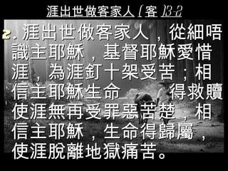 涯出世做客家人 ( 客 )3-2
2 . 涯出世做客家人，從細唔
 識主耶穌，基督耶穌愛惜
 涯，為涯釘十架受苦；相
 信主耶穌生命     得救贖
 使涯無再受罪惡苦楚，相
 信主耶穌，生命得歸屬，
 使涯脫離地獄痛苦。
 