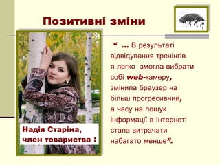 Позитивні зміни

                     “ … В результаті
                    відвідування тренінгів
                    я легко  змогла вибрати
                    собі web-камеру,
                    змінила браузер на 
                    більш прогресивний, 
                    а часу на пошук
                    інформації в Інтернеті
Надія Старіна,      стала витрачати 
член товариства :   набагато менше”.
 