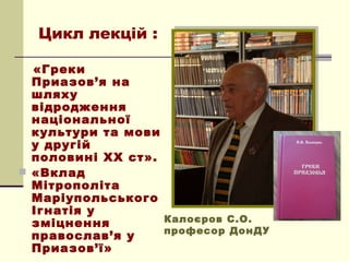 Цикл лекцій :

  «Греки
  Приазов’я на
  шляху
  відродження
  національної
  культури та мови
  у другій
  половині ХХ ст».
 «Вклад
  Мітрополіта
  Маріупольського
  Ігнатія у
  зміцнення        Калоєров С.О.
                   професор ДонДУ
  православ’я у
  Приазов’ї»
 