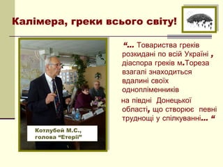 Калімера, греки всього світу!

                      “… Товариства греків
                      розкидані по всій Україні ,
                      діаспора греків м.Тореза
                      взагалі знаходиться
                      вдалині своїх
                      однопліменників
                      на півдні Донецької
                      області, що створює певні
                      труднощі у спілкуванні… “
    Котлубей М.С.,
    голова “Етерії”
 