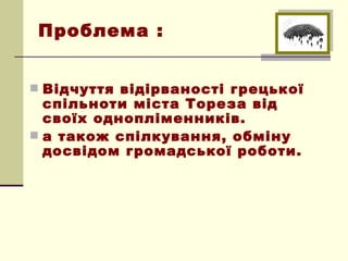 Проблема :


 Відчуття відірваності грецької
  спільноти міста Тореза від
  своїх однопліменників.
 а також спілкування, обміну
  досвідом громадської роботи.
 