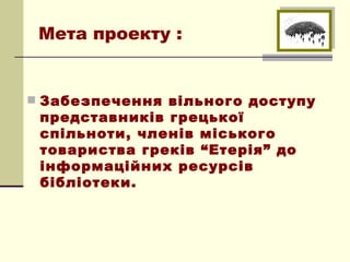 Мета проекту :


 Забезпечення вільного доступу
 представників грецької
 спільноти, членів міського
 товариства греків “Етерія” до
 інформаційних ресурсів
 бібліотеки.
 
