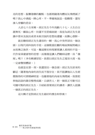光的思想、振聾發聵的觀點，也都將隨著肉體而灰飛煙滅了
嗎？我心中湧起一陣心疼，不，準確地說是一股酸楚，還有
滲入骨髓的悲哀。
  人活七十古來稀，胡正先生今年高齡八十七，人生自古
誰無死，雖說心疼，但還不至悲痛欲絕。我是為胡正先生意
識中那未及...