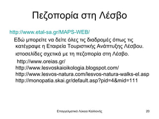 Πεζοπορία στη Λέσβο
http://www.etal-sa.gr/MAPS-WEB/
  Εδώ μπορείτε να δείτε όλες τις διαδρομές όπως τις
   κατέγραψε η Εταιρεία Τουριστικής Ανάπτυξης Λέσβου.
   ιστοσελίδες σχετικά με τη πεζοπορία στη Λέσβο.
    http://www.oreias.gr/
   http://www.lesvoskaioikologia.blogspot.com/
   http://www.lesvos-natura.com/lesvos-natura-walks-el.asp
   http://monopatia.skai.gr/default.asp?pid=4&mid=111




                   Επαγγελματικό Λύκειο Καλλονής        20
 