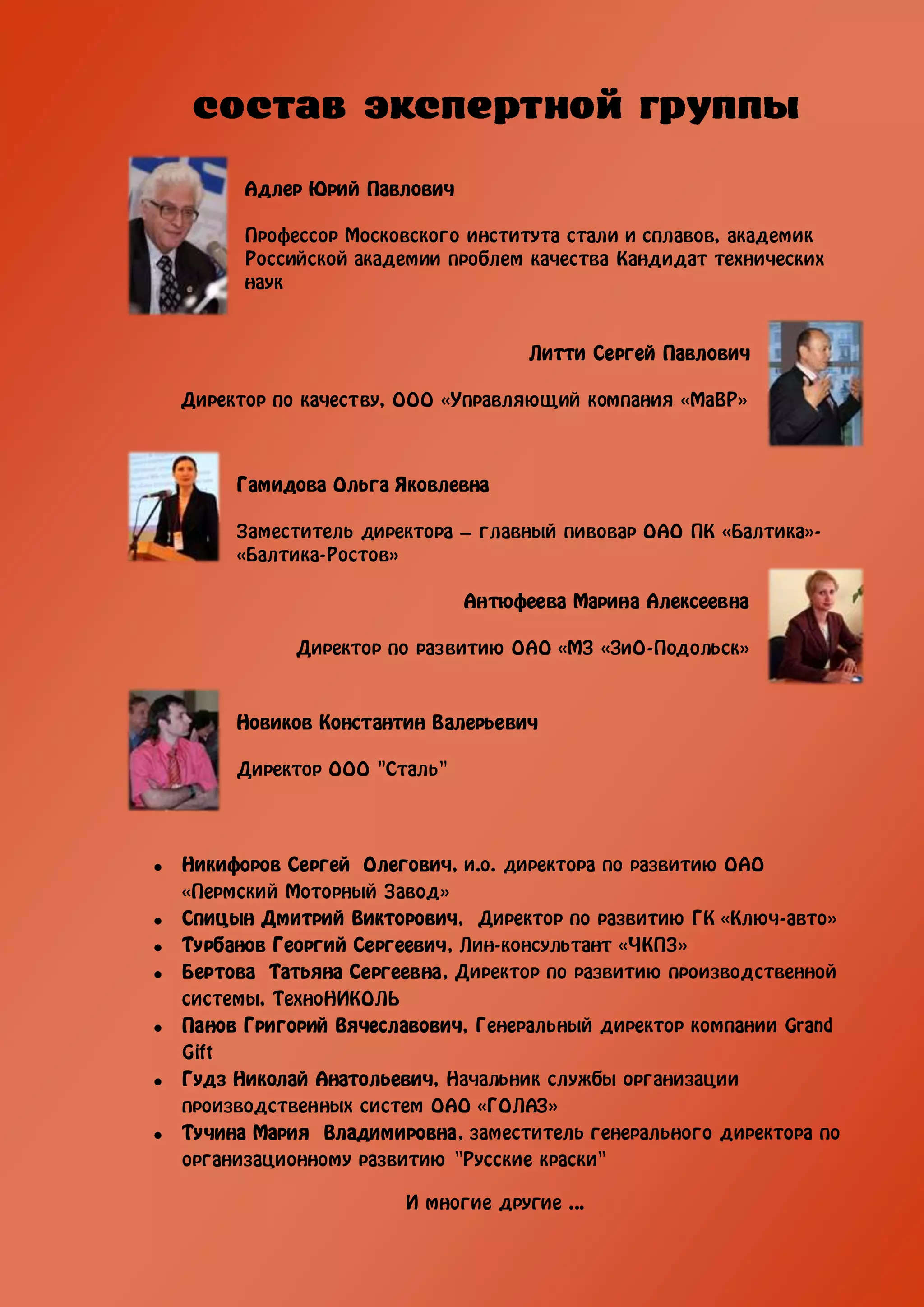 Адлер Юрий Павлович

      Профессор Московского института стали и сплавов, академик
      Российской академии проблем качества Кандидат технических
      наук


                                  Литти Сергей Павлович

Директор по качеству, ООО «Управляющий компания «МаВР»



     Гамидова Ольга Яковлевна

     Заместитель директора – главный пивовар ОАО ПК «Балтика»-
     «Балтика-Ростов»

                            Антюфеева Марина Алексеевна

           Директор по развитию ОАО «МЗ «ЗиО-Подольск»



     Новиков Константин Валерьевич

     Директор ООО "Сталь"




Никифоров Сергей Олегович, и.о. директора по развитию ОАО
«Пермский Моторный Завод»
Спицын Дмитрий Викторович, Директор по развитию ГК «Ключ-авто»
Турбанов Георгий Сергеевич, Лин-консультант «ЧКПЗ»
Бертова Татьяна Сергеевна, Директор по развитию производственной
системы, ТехноНИКОЛЬ
Панов Григорий Вячеславович, Генеральный директор компании Grand
Gift
Гудз Николай Анатольевич, Начальник службы организации
производственных систем ОАО «ГОЛАЗ»
Тучина Мария Владимировна, заместитель генерального директора по
организационному развитию "Русские краски"

                     И многие другие ...
 