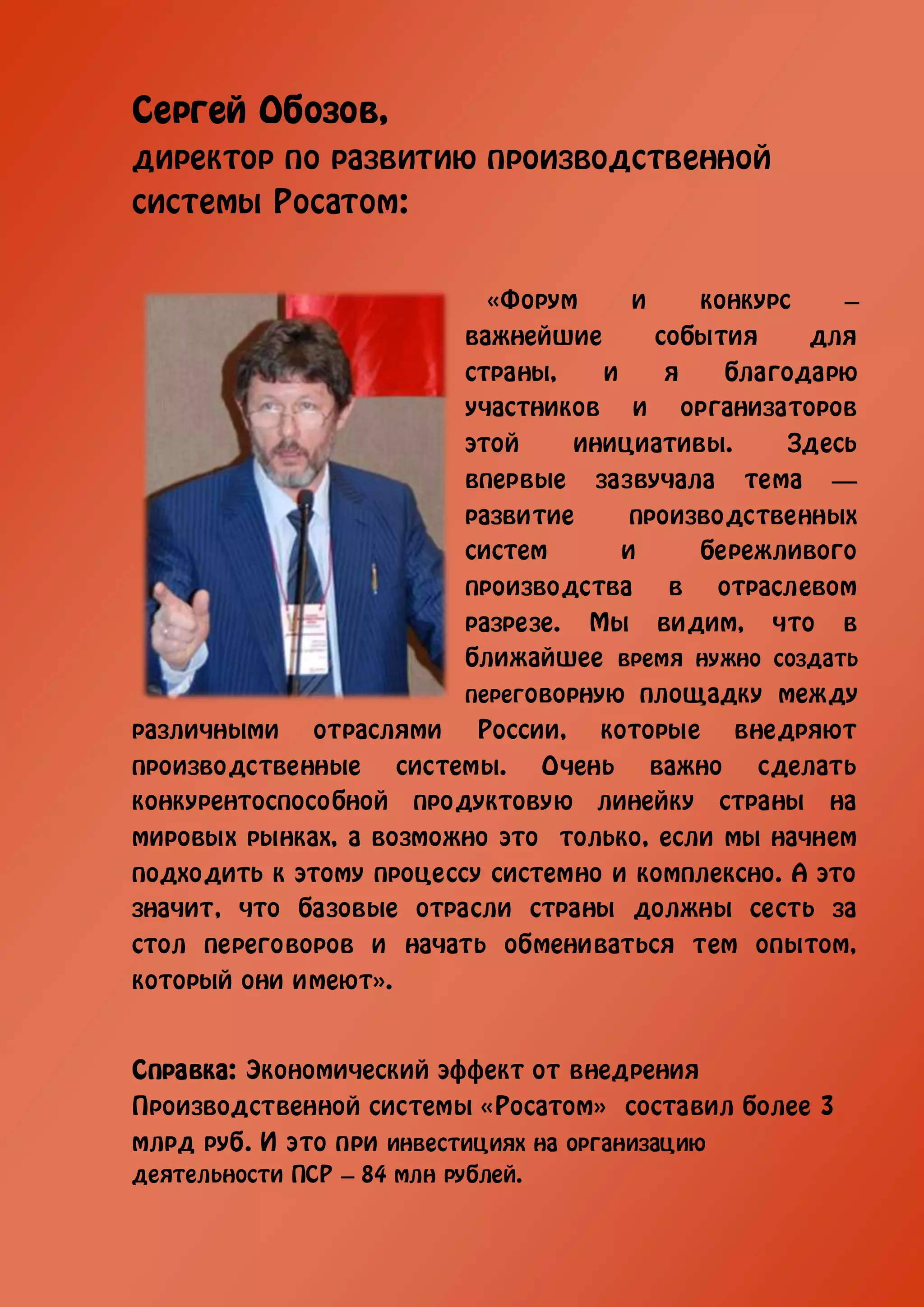 Сергей Обозов,
директор по развитию производственной
системы Росатом:


                           «Форум      и    конкурс    –
                         важнейшие       события    для
                         страны,    и     я   благодарю
                         участников и организаторов
                         этой     инициативы.      Здесь
                         впервые зазвучала тема —
                         развитие      производственных
                         систем       и     бережливого
                         производства в отраслевом
                         разрезе. Мы видим, что в
                         ближайшее время нужно создать
                         переговорную площадку между
различными отраслями России, которые внедряют
производственные системы. Очень важно сделать
конкурентоспособной продуктовую линейку страны на
мировых рынках, а возможно это только, если мы начнем
подходить к этому процессу системно и комплексно. А это
значит, что базовые отрасли страны должны сесть за
стол переговоров и начать обмениваться тем опытом,
который они имеют».


Справка: Экономический эффект от внедрения
Производственной системы «Росатом» составил более 3
млрд руб. И это при инвестициях на организацию
деятельности ПСР – 84 млн рублей.
 