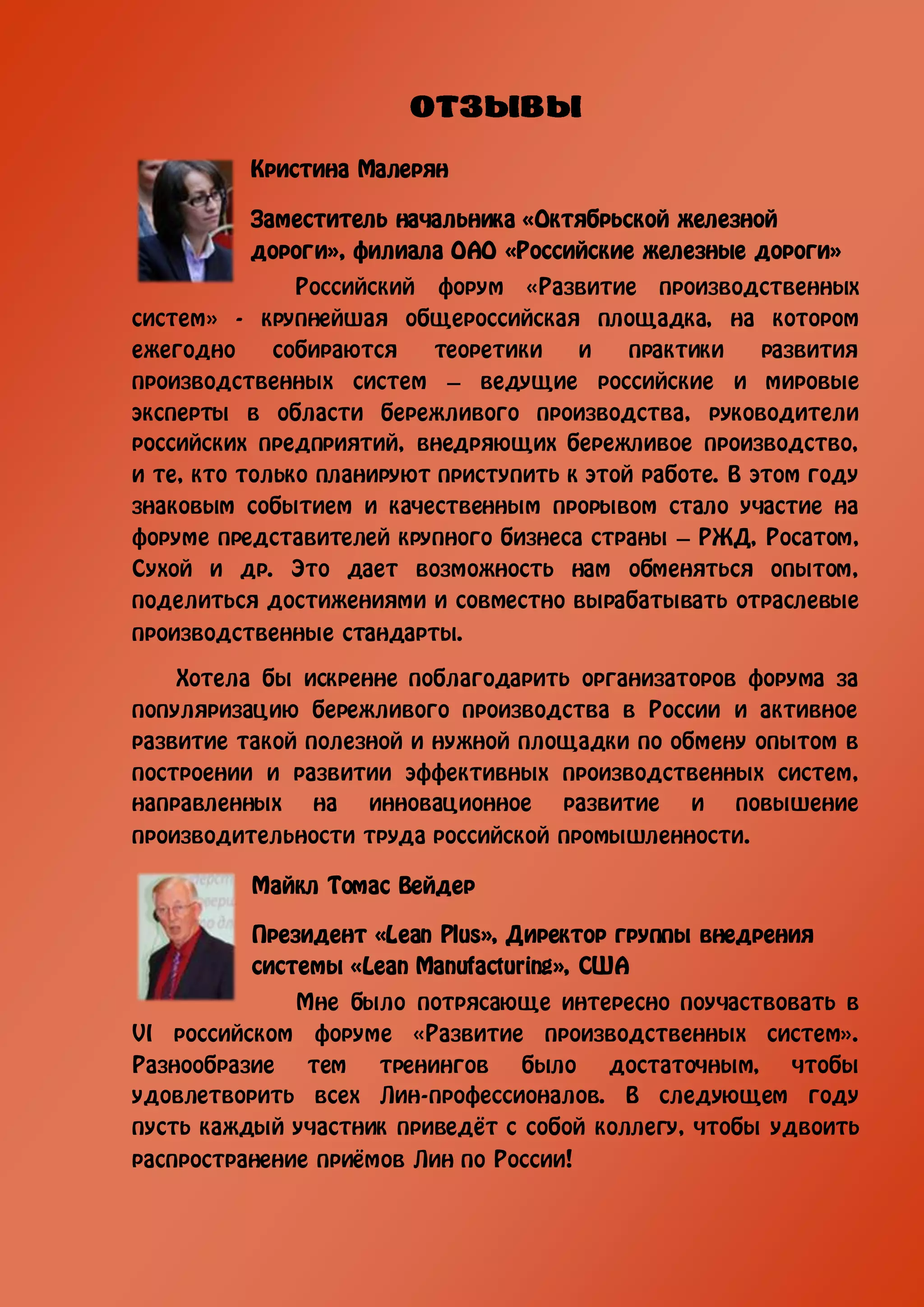 Кристина Малерян

          Заместитель начальника «Октябрьской железной
          дороги», филиала ОАО «Российские железные дороги»
               Российский форум «Развитие производственных
систем» - крупнейшая общероссийская площадка, на котором
ежегодно     собираются   теоретики    и    практики    развития
производственных систем – ведущие российские и мировые
эксперты в области бережливого производства, руководители
российских предприятий, внедряющих бережливое производство,
и те, кто только планируют приступить к этой работе. В этом году
знаковым событием и качественным прорывом стало участие на
форуме представителей крупного бизнеса страны – РЖД, Росатом,
Сухой и др. Это дает возможность нам обменяться опытом,
поделиться достижениями и совместно вырабатывать отраслевые
производственные стандарты.

    Хотела бы искренне поблагодарить организаторов форума за
популяризацию бережливого производства в России и активное
развитие такой полезной и нужной площадки по обмену опытом в
построении и развитии эффективных производственных систем,
направленных на инновационное развитие и повышение
производительности труда российской промышленности.

          Майкл Томас Вейдер

          Президент «Lean Plus», Директор группы внедрения
          системы «Lean Manufacturing», США
              Мне было потрясающе интересно поучаствовать в
VI российском форуме «Развитие производственных систем».
Разнообразие тем тренингов было достаточным, чтобы
удовлетворить всех Лин-профессионалов. В следующем году
пусть каждый участник приведёт с собой коллегу, чтобы удвоить
распространение приёмов Лин по России!
 