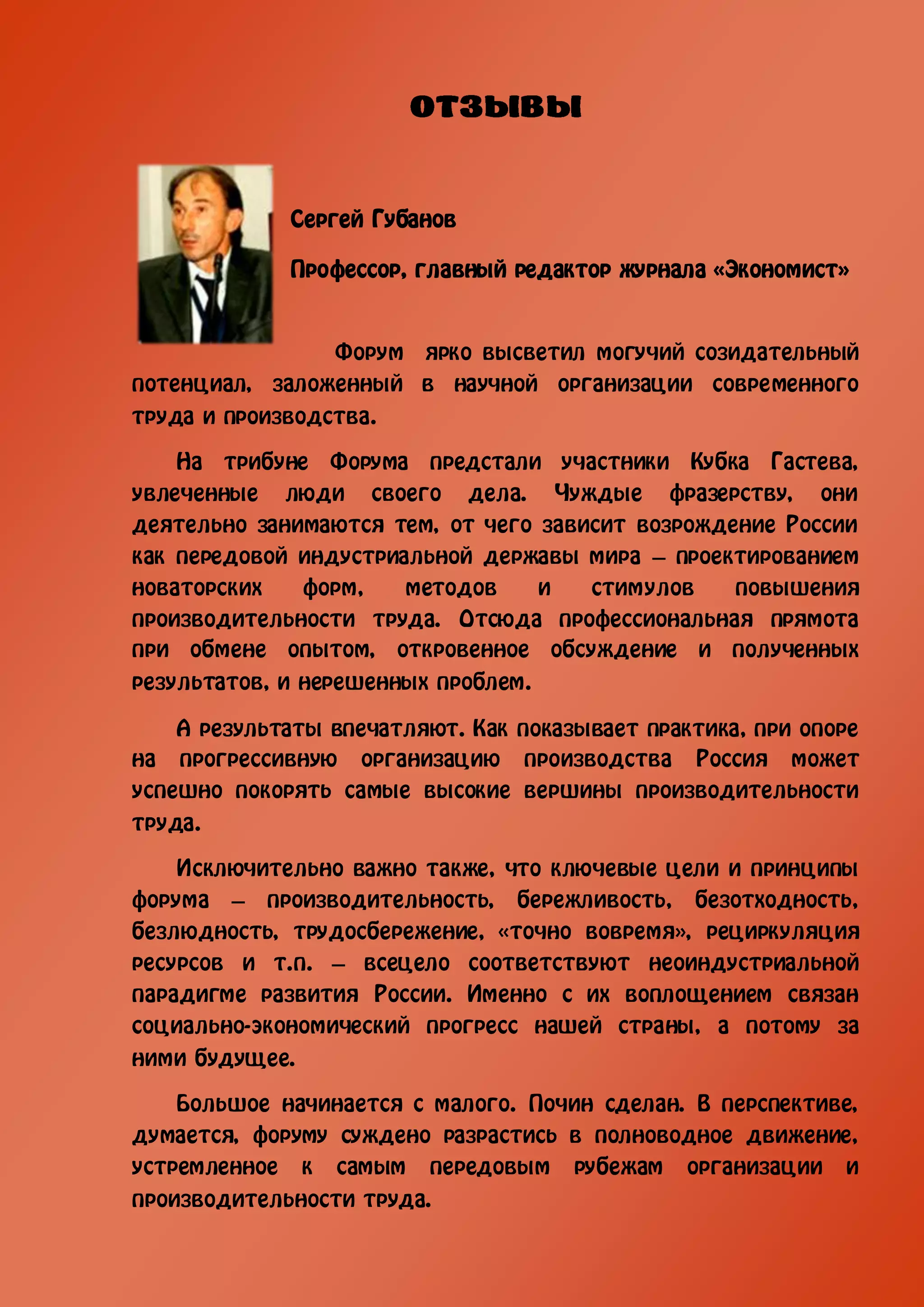 Сергей Губанов

             Профессор, главный редактор журнала «Экономист»


                 Форум ярко высветил могучий созидательный
потенциал, заложенный в научной организации современного
труда и производства.

    На трибуне Форума предстали участники Кубка Гастева,
увлеченные люди своего дела. Чуждые фразерству, они
деятельно занимаются тем, от чего зависит возрождение России
как передовой индустриальной державы мира – проектированием
новаторских    форм,   методов     и  стимулов    повышения
производительности труда. Отсюда профессиональная прямота
при обмене опытом, откровенное обсуждение и полученных
результатов, и нерешенных проблем.

    А результаты впечатляют. Как показывает практика, при опоре
на прогрессивную организацию производства Россия может
успешно покорять самые высокие вершины производительности
труда.

    Исключительно важно также, что ключевые цели и принципы
форума – производительность, бережливость, безотходность,
безлюдность, трудосбережение, «точно вовремя», рециркуляция
ресурсов и т.п. – всецело соответствуют неоиндустриальной
парадигме развития России. Именно с их воплощением связан
социально-экономический прогресс нашей страны, а потому за
ними будущее.

    Большое начинается с малого. Почин сделан. В перспективе,
думается, форуму суждено разрастись в полноводное движение,
устремленное к самым передовым рубежам организации и
производительности труда.
 