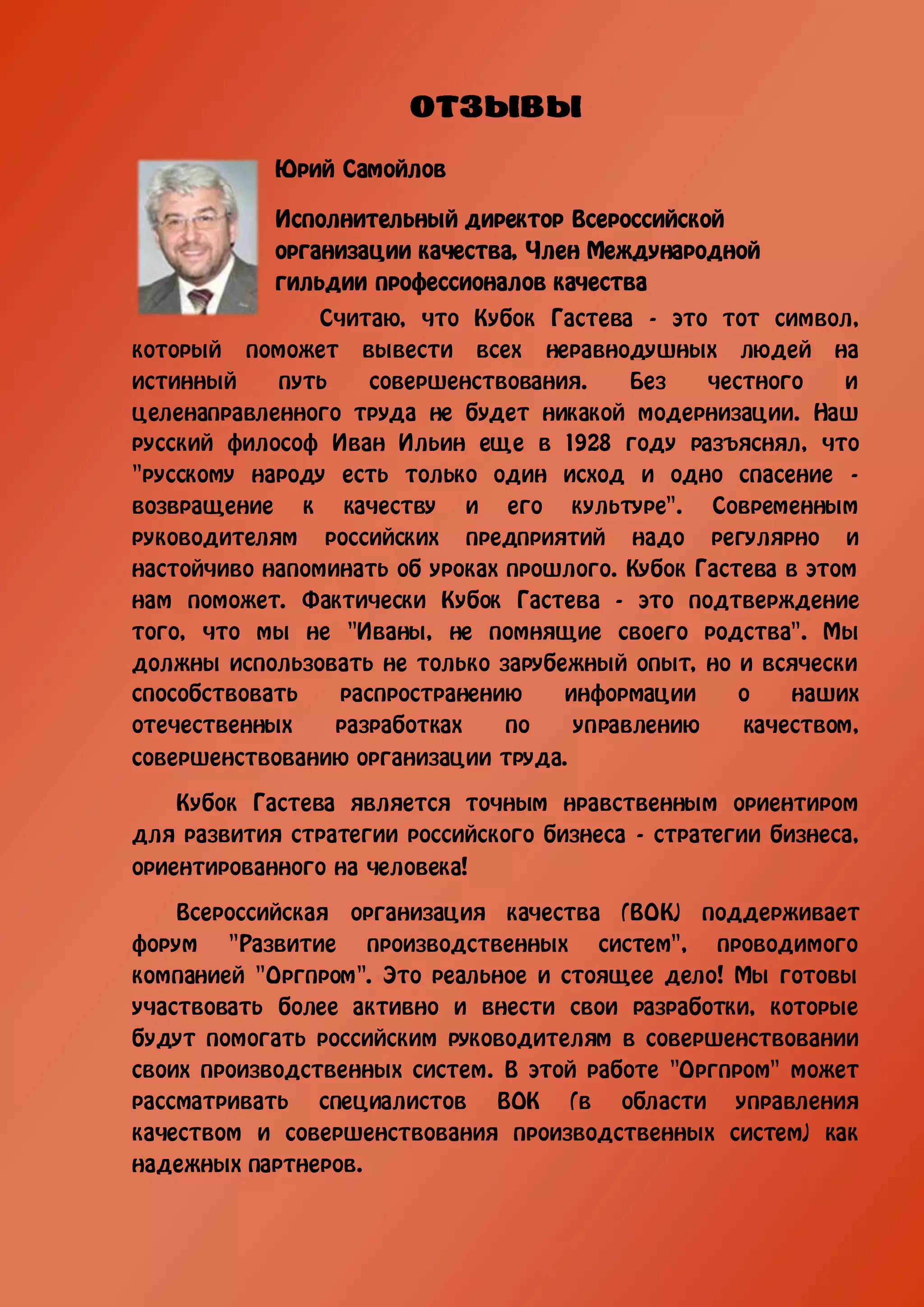 Юрий Cамойлов

            Исполнительный директор Всероссийской
            организации качества, Член Международной
            гильдии профессионалов качества
                Считаю, что Кубок Гастева - это тот символ,
который поможет вывести всех неравнодушных людей на
истинный    путь     совершенствования.    Без   честного    и
целенаправленного труда не будет никакой модернизации. Наш
русский философ Иван Ильин еще в 1928 году разъяснял, что
"русскому народу есть только один исход и одно спасение -
возвращение к качеству и его культуре". Современным
руководителям российских предприятий надо регулярно и
настойчиво напоминать об уроках прошлого. Кубок Гастева в этом
нам поможет. Фактически Кубок Гастева - это подтверждение
того, что мы не "Иваны, не помнящие своего родства". Мы
должны использовать не только зарубежный опыт, но и всячески
способствовать    распространению    информации     о   наших
отечественных    разработках    по    управлению    качеством,
совершенствованию организации труда.

    Кубок Гастева является точным нравственным ориентиром
для развития стратегии российского бизнеса - стратегии бизнеса,
ориентированного на человека!

    Всероссийская организация качества (ВОК) поддерживает
форум "Развитие производственных систем", проводимого
компанией "Оргпром". Это реальное и стоящее дело! Мы готовы
участвовать более активно и внести свои разработки, которые
будут помогать российским руководителям в совершенствовании
своих производственных систем. В этой работе "Оргпром" может
рассматривать специалистов ВОК (в области управления
качеством и совершенствования производственных систем) как
надежных партнеров.
 
