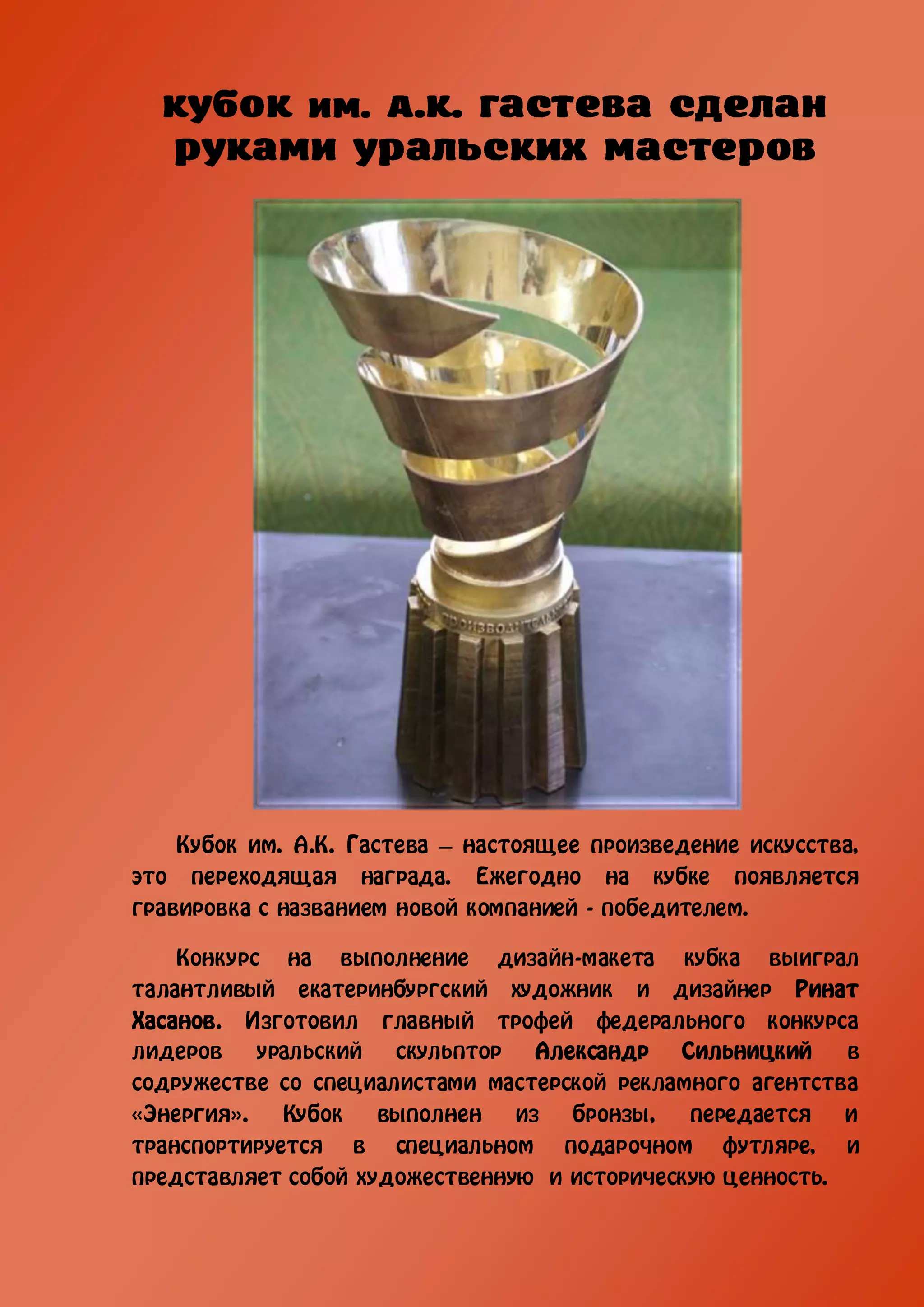 Кубок им. А.К. Гастева – настоящее произведение искусства,
это переходящая награда. Ежегодно на кубке появляется
гравировка с названием новой компанией - победителем.

    Конкурс на выполнение дизайн-макета кубка выиграл
талантливый екатеринбургский художник и дизайнер Ринат
Хасанов. Изготовил главный трофей федерального конкурса
лидеров    уральский  скульптор Александр Сильницкий       в
содружестве со специалистами мастерской рекламного агентства
«Энергия».   Кубок   выполнен   из  бронзы,   передается   и
транспортируется в специальном подарочном футляре, и
представляет собой художественную и историческую ценность.
 